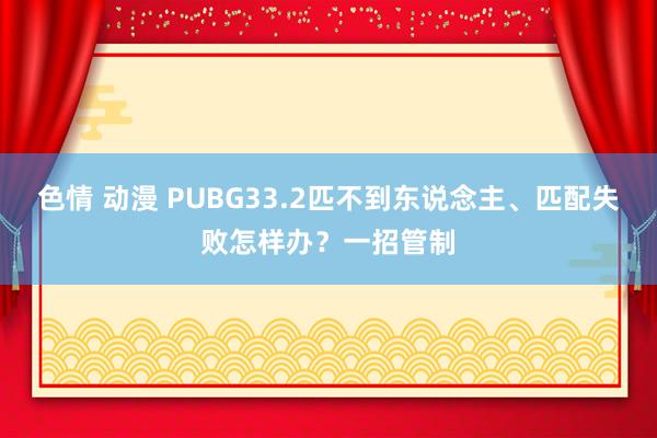 色情 动漫 PUBG33.2匹不到东说念主、匹配失败怎样办？一招管制