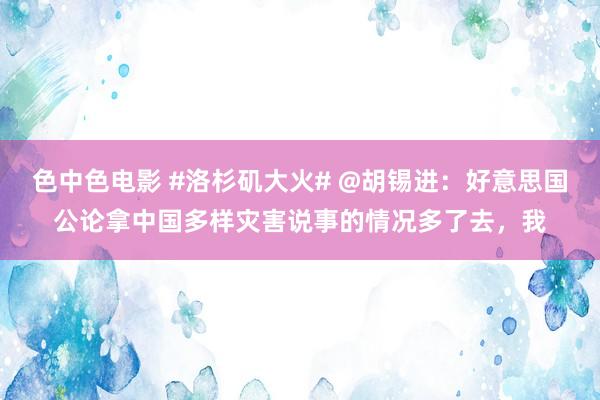 色中色电影 #洛杉矶大火# @胡锡进：好意思国公论拿中国多样灾害说事的情况多了去，我