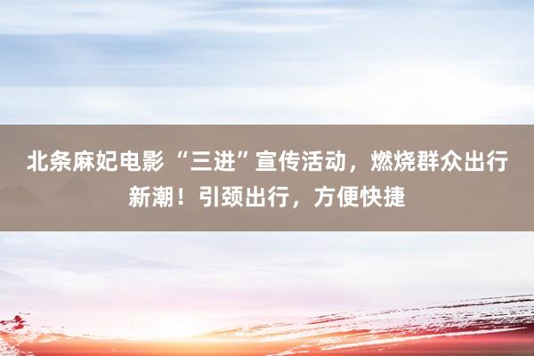 北条麻妃电影 “三进”宣传活动，燃烧群众出行新潮！引颈出行，方便快捷