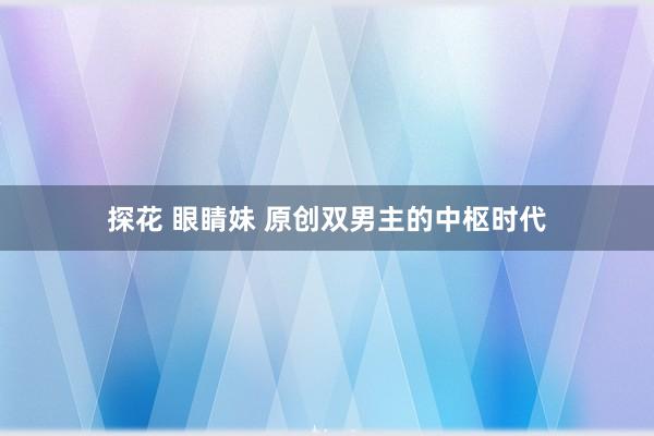 探花 眼睛妹 原创双男主的中枢时代
