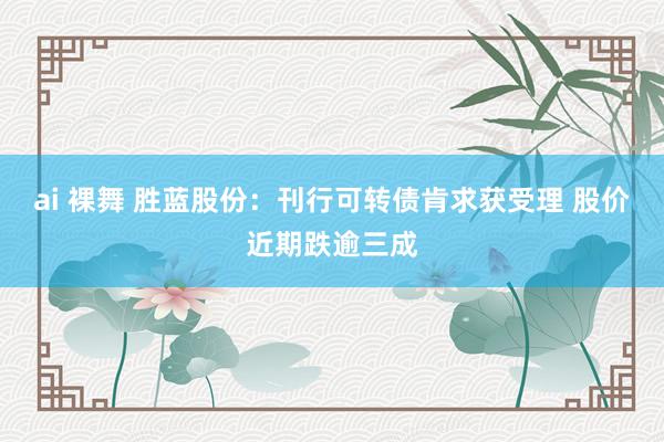 ai 裸舞 胜蓝股份：刊行可转债肯求获受理 股价近期跌逾三成