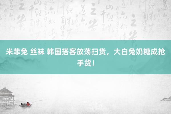 米菲兔 丝袜 韩国搭客放荡扫货，大白兔奶糖成抢手货！