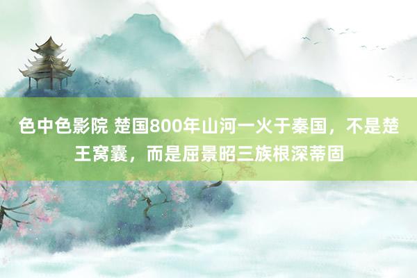色中色影院 楚国800年山河一火于秦国，不是楚王窝囊，而是屈景昭三族根深蒂固