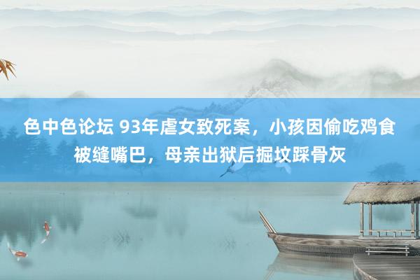 色中色论坛 93年虐女致死案，小孩因偷吃鸡食被缝嘴巴，母亲出狱后掘坟踩骨灰