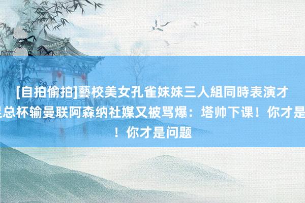 [自拍偷拍]藝校美女孔雀妹妹三人組同時表演才藝 足总杯输曼联阿森纳社媒又被骂爆：塔帅下课！你才是问题