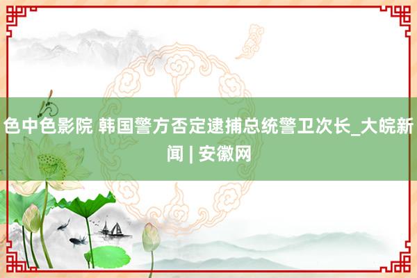色中色影院 韩国警方否定逮捕总统警卫次长_大皖新闻 | 安徽网