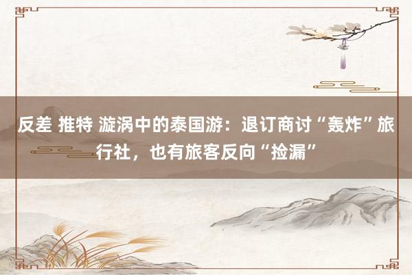 反差 推特 漩涡中的泰国游：退订商讨“轰炸”旅行社，也有旅客反向“捡漏”