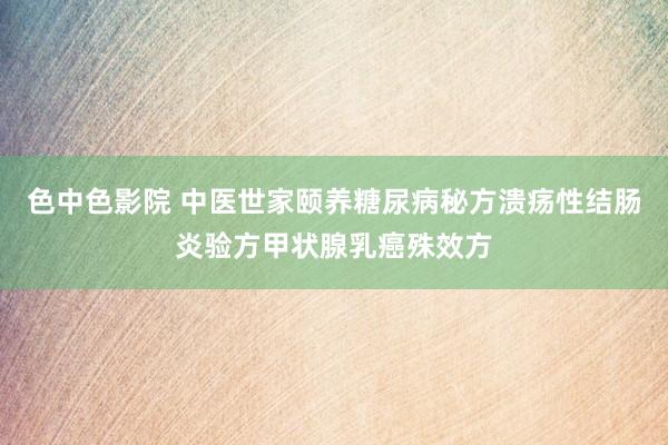 色中色影院 中医世家颐养糖尿病秘方溃疡性结肠炎验方甲状腺乳癌殊效方