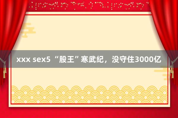 xxx sex5 “股王”寒武纪，没守住3000亿
