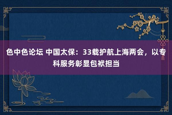 色中色论坛 中国太保：33载护航上海两会，以专科服务彰显包袱担当