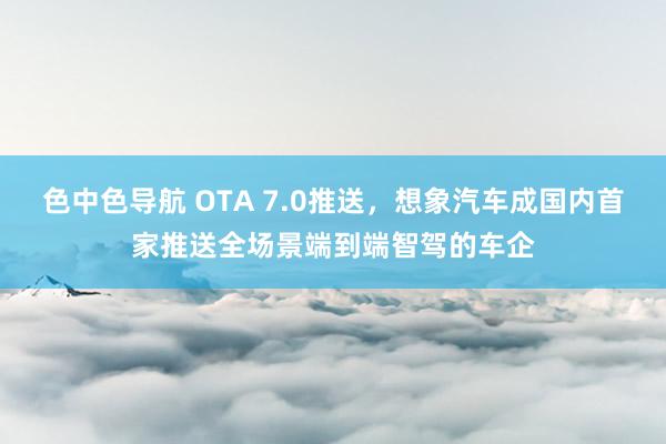 色中色导航 OTA 7.0推送，想象汽车成国内首家推送全场景端到端智驾的车企