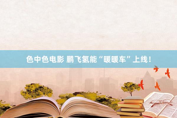 色中色电影 鹏飞氢能“暖暖车”上线！