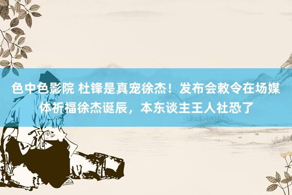 色中色影院 杜锋是真宠徐杰！发布会敕令在场媒体祈福徐杰诞辰，本东谈主王人社恐了