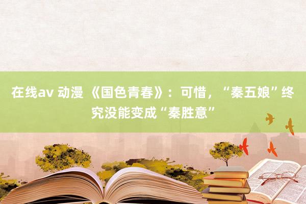 在线av 动漫 《国色青春》：可惜，“秦五娘”终究没能变成“秦胜意”