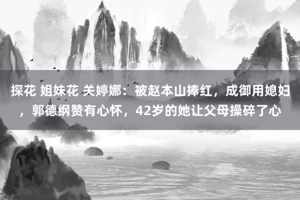 探花 姐妹花 关婷娜：被赵本山捧红，成御用媳妇，郭德纲赞有心怀，42岁的她让父母操碎了心