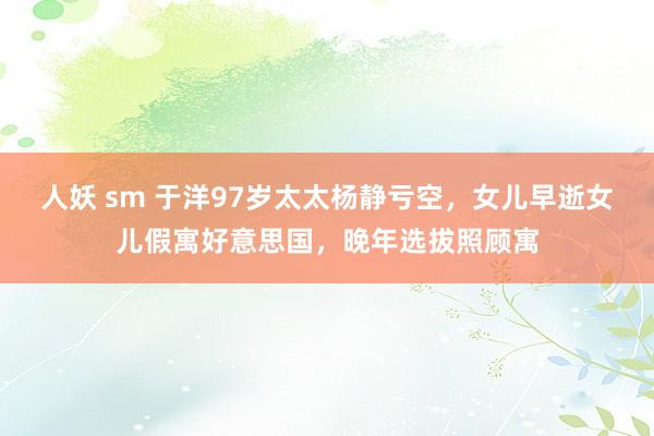 人妖 sm 于洋97岁太太杨静亏空，女儿早逝女儿假寓好意思国，晚年选拔照顾寓