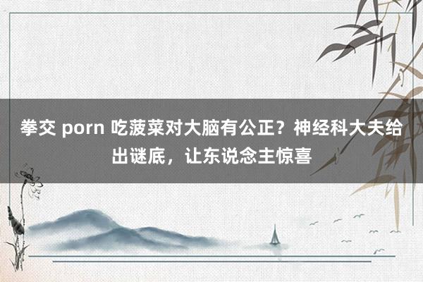 拳交 porn 吃菠菜对大脑有公正？神经科大夫给出谜底，让东说念主惊喜