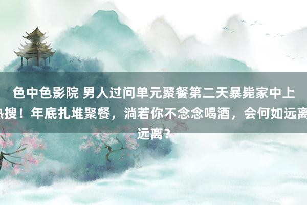 色中色影院 男人过问单元聚餐第二天暴毙家中上热搜！年底扎堆聚餐，淌若你不念念喝酒，会何如远离？