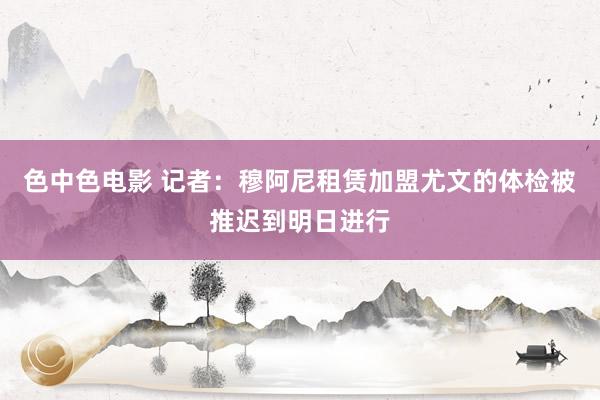 色中色电影 记者：穆阿尼租赁加盟尤文的体检被推迟到明日进行