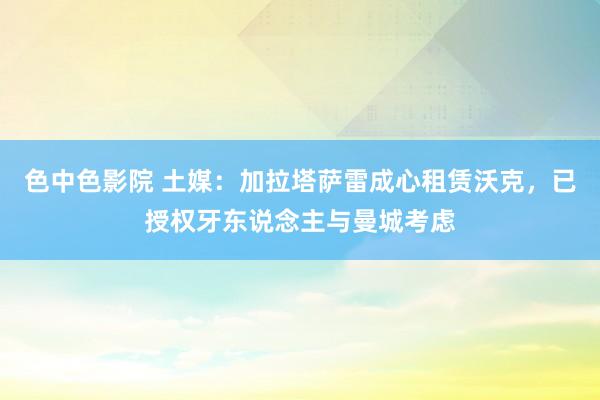 色中色影院 土媒：加拉塔萨雷成心租赁沃克，已授权牙东说念主与曼城考虑