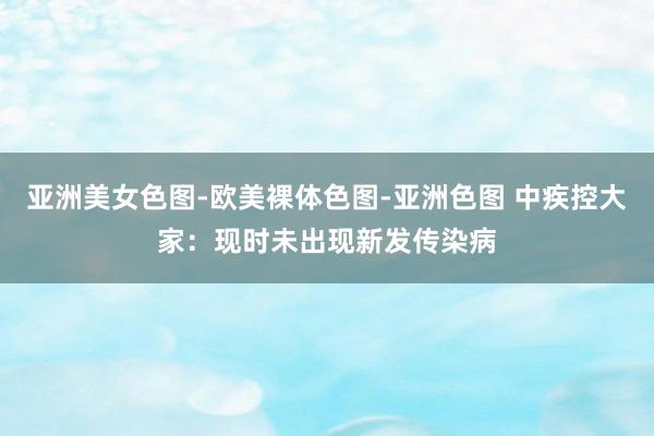 亚洲美女色图-欧美裸体色图-亚洲色图 中疾控大家：现时未出现新发传染病