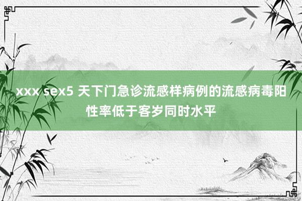 xxx sex5 天下门急诊流感样病例的流感病毒阳性率低于客岁同时水平