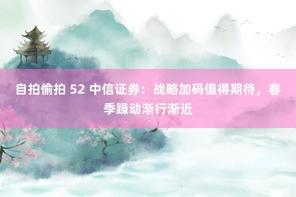 自拍偷拍 52 中信证券：战略加码值得期待，春季躁动渐行渐近