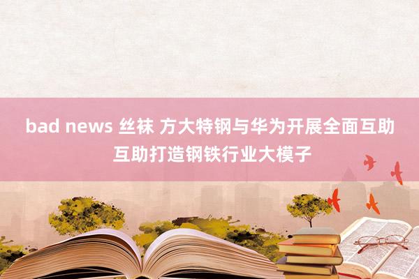 bad news 丝袜 方大特钢与华为开展全面互助 互助打造钢铁行业大模子