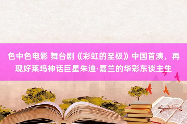 色中色电影 舞台剧《彩虹的至极》中国首演，再现好莱坞神话巨星朱迪·嘉兰的华彩东谈主生