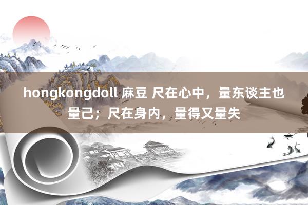 hongkongdoll 麻豆 尺在心中，量东谈主也量己；尺在身内，量得又量失