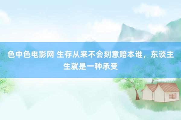 色中色电影网 生存从来不会刻意赔本谁，东谈主生就是一种承受