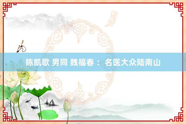 陈凯歌 男同 魏福春 ：名医大众陆南山