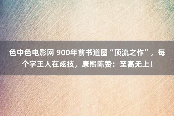 色中色电影网 900年前书道圈“顶流之作”，每个字王人在炫技，康熙陈赞：至高无上！