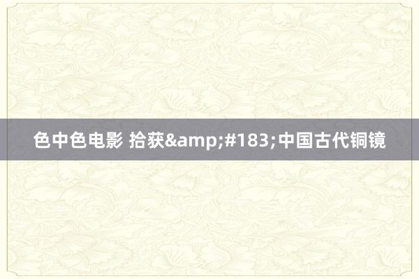色中色电影 拾获&#183;中国古代铜镜