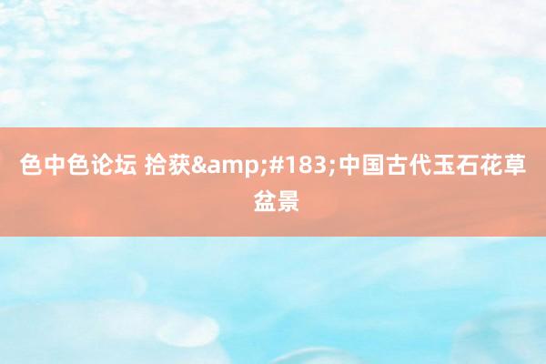 色中色论坛 拾获&#183;中国古代玉石花草 盆景