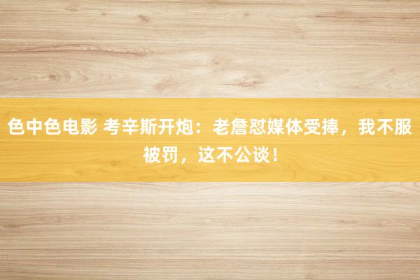 色中色电影 考辛斯开炮：老詹怼媒体受捧，我不服被罚，这不公谈！
