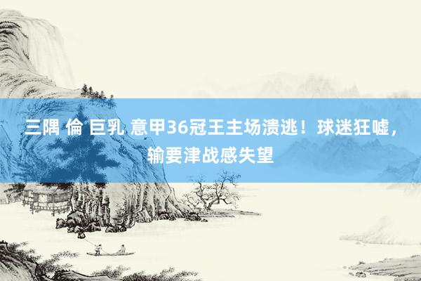 三隅 倫 巨乳 意甲36冠王主场溃逃！球迷狂嘘，输要津战感失望