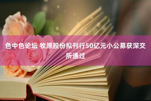 色中色论坛 牧原股份拟刊行50亿元小公募获深交所通过