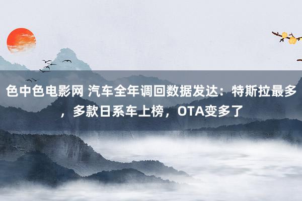 色中色电影网 汽车全年调回数据发达：特斯拉最多，多款日系车上榜，OTA变多了