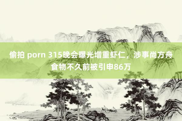 偷拍 porn 315晚会曝光增重虾仁，涉事尚方舟食物不久前被引申86万