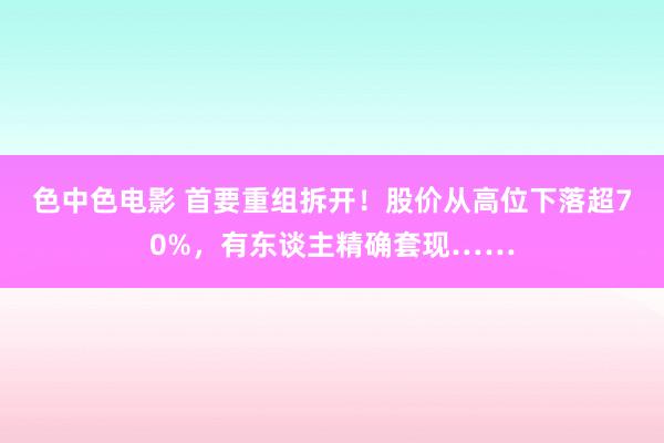 色中色电影 首要重组拆开！股价从高位下落超70%，有东谈主精确套现……