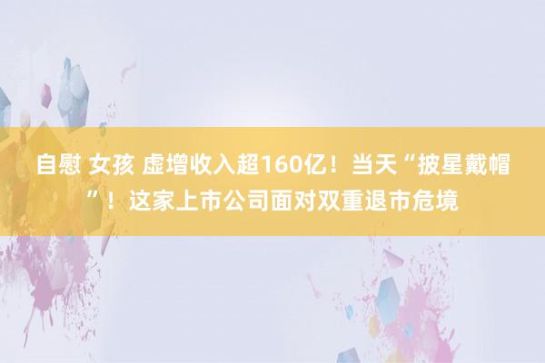 自慰 女孩 虚增收入超160亿！当天“披星戴帽”！这家上市公司面对双重退市危境