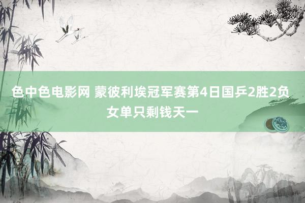 色中色电影网 蒙彼利埃冠军赛第4日国乒2胜2负 女单只剩钱天一