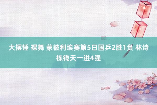 大摆锤 裸舞 蒙彼利埃赛第5日国乒2胜1负 林诗栋钱天一进4强