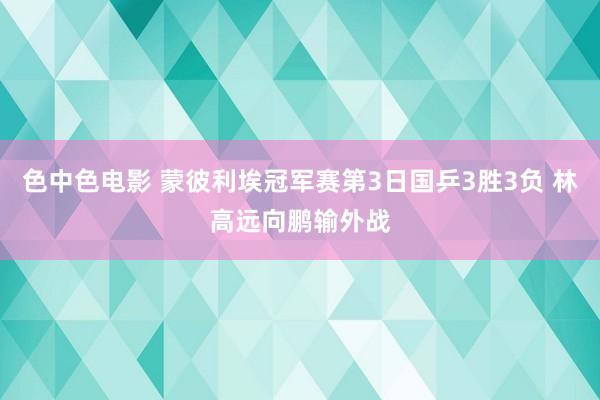 色中色电影 蒙彼利埃冠军赛第3日国乒3胜3负 林高远向鹏输外战
