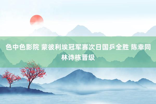色中色影院 蒙彼利埃冠军赛次日国乒全胜 陈幸同林诗栋晋级