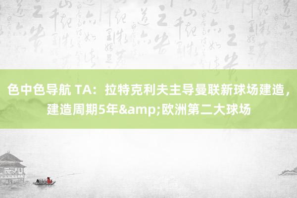 色中色导航 TA：拉特克利夫主导曼联新球场建造，建造周期5年&欧洲第二大球场