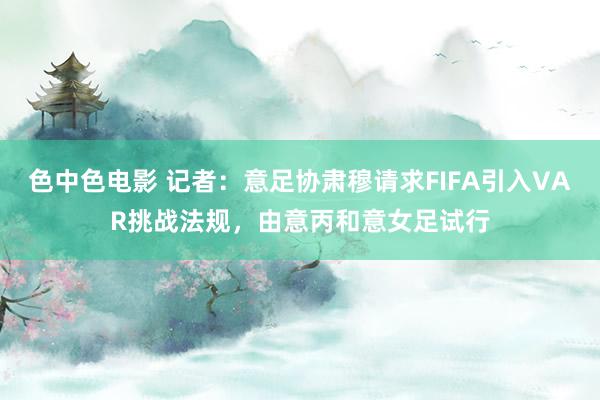 色中色电影 记者：意足协肃穆请求FIFA引入VAR挑战法规，由意丙和意女足试行