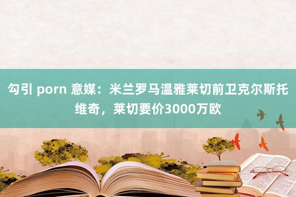 勾引 porn 意媒：米兰罗马温雅莱切前卫克尔斯托维奇，莱切要价3000万欧