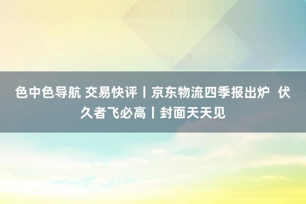 色中色导航 交易快评丨京东物流四季报出炉  伏久者飞必高丨封面天天见